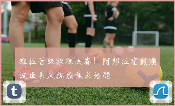 维拉晋级欧联决赛！阿邦拉霍戴澳波面具庆祝成焦点话题