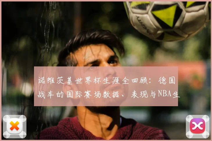诺维茨基世界杯生涯全回顾:德国战车的国际赛场数据、表现与NBA生涯对比