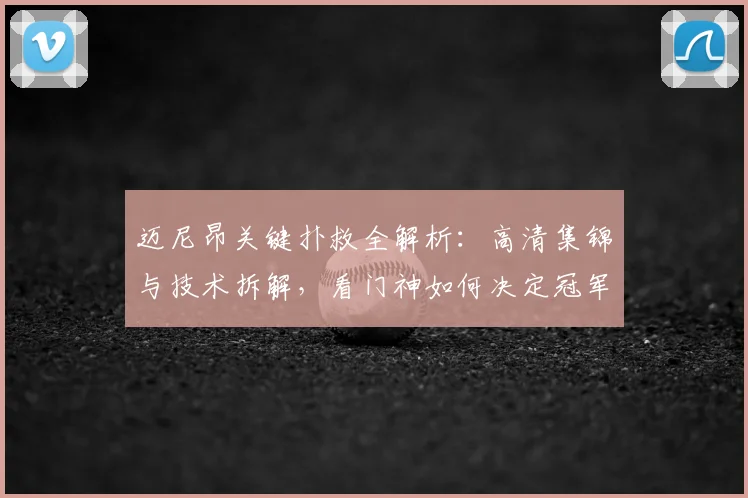 迈尼昂关键扑救全解析：高清集锦与技术拆解，看门神如何决定冠军