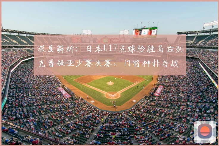 深度解析:日本U17点球险胜乌兹别克晋级亚少赛决赛,门将神扑与战术复盘