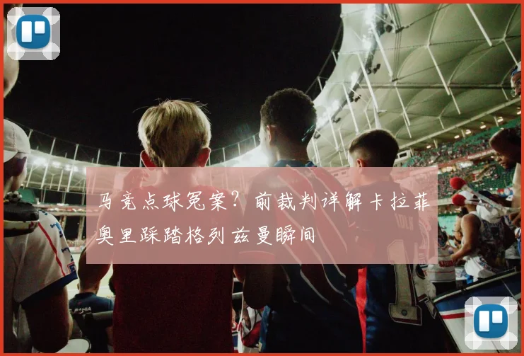 马竞点球冤案?前裁判详解卡拉菲奥里踩踏格列兹曼瞬间