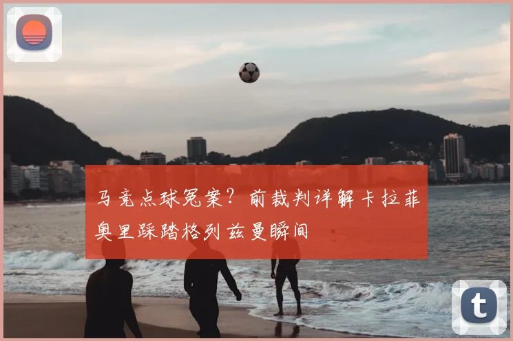 马竞点球冤案？前裁判详解卡拉菲奥里踩踏格列兹曼瞬间