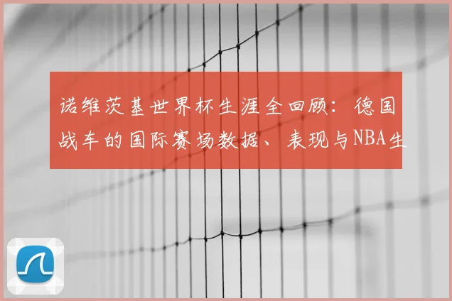 诺维茨基世界杯生涯全回顾：德国战车的国际赛场数据、表现与NBA生涯对比