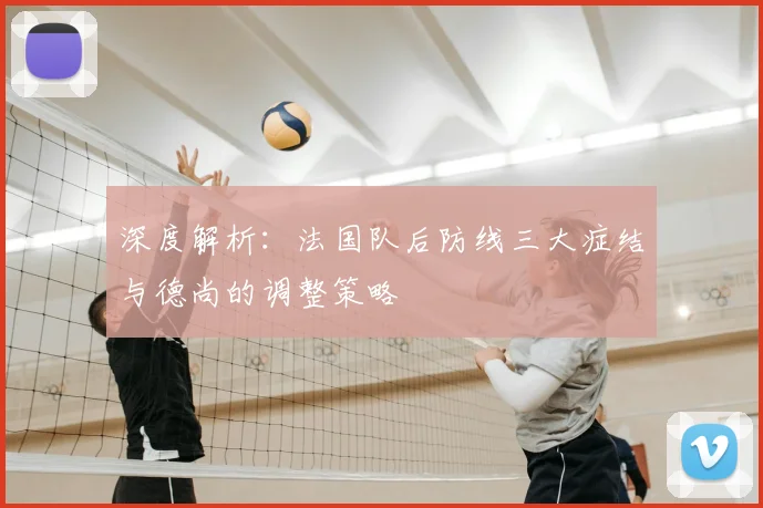 深度解析:法国队后防线三大症结与德尚的调整策略
