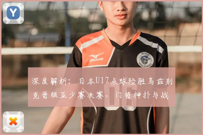 深度解析：日本U17点球险胜乌兹别克晋级亚少赛决赛，门将神扑与战术复盘