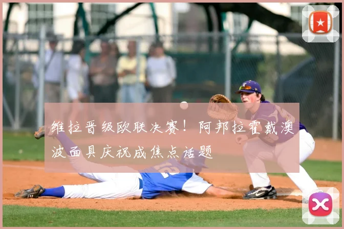 维拉晋级欧联决赛！阿邦拉霍戴澳波面具庆祝成焦点话题